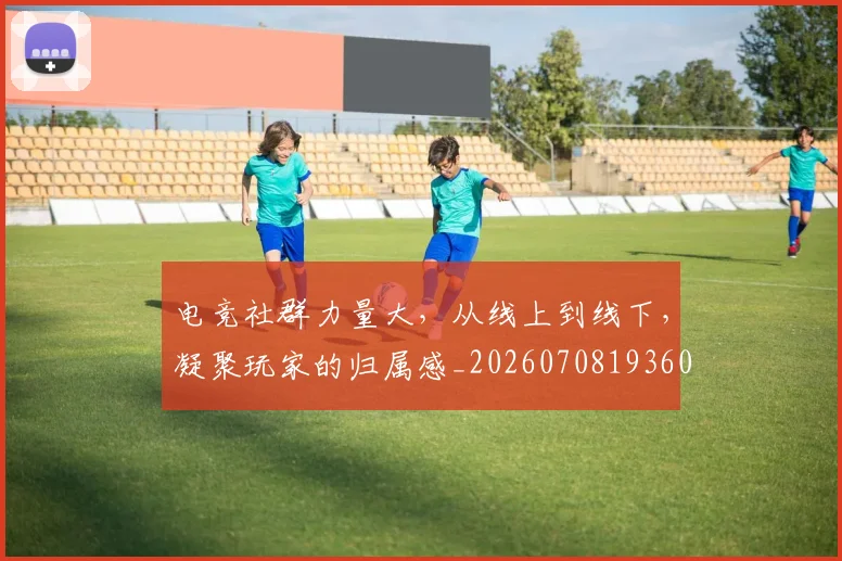 电竞社群力量大，从线上到线下，凝聚玩家的归属感_20260708193606