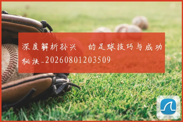 深度解析孙兴慜的足球技巧与成功秘诀_20260801203509