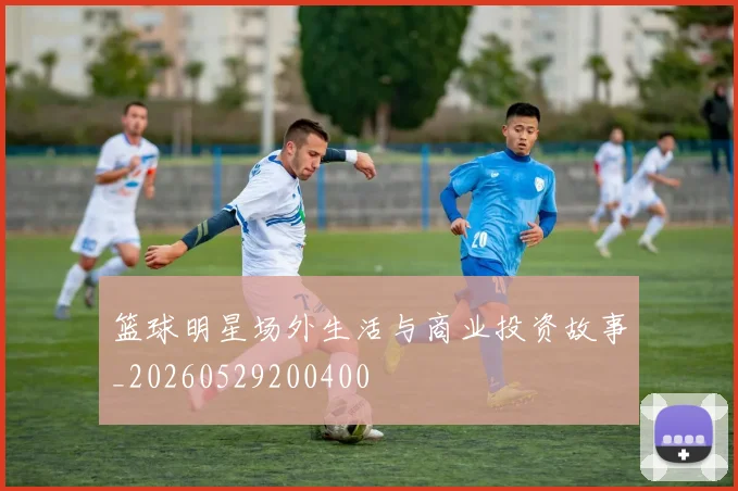 篮球明星场外生活与商业投资故事_20260529200400