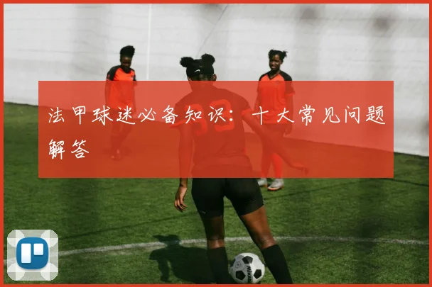 法甲球迷必备知识:十大常见问题解答