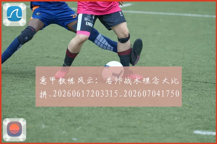 意甲教练风云:名帅战术理念大比拼_20260617203315_20260704175023_20260801160129