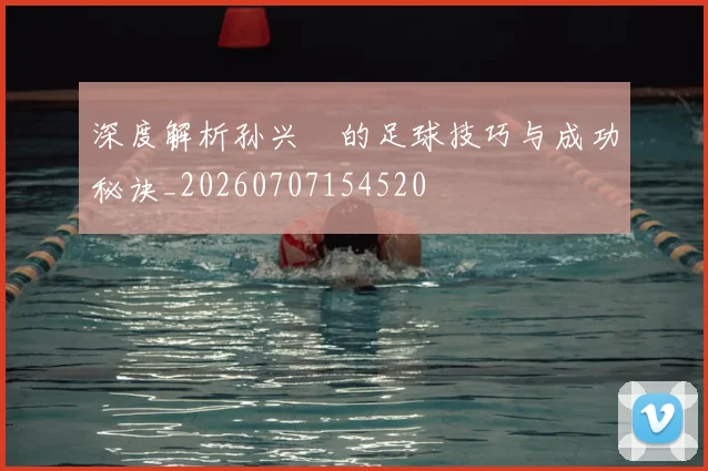 深度解析孙兴慜的足球技巧与成功秘诀_20260707154520