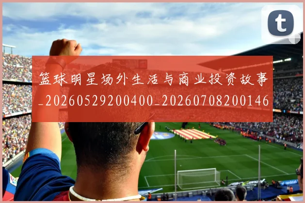 篮球明星场外生活与商业投资故事_20260529200400_20260708200146_20260803140001